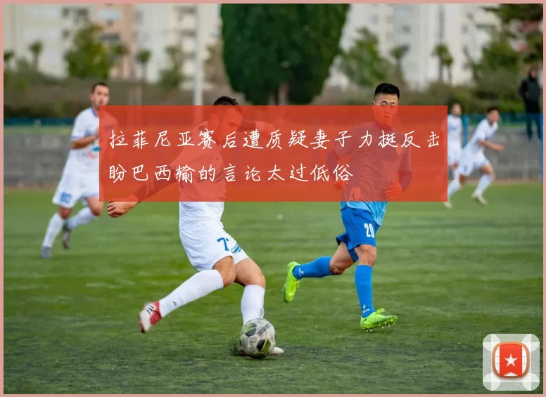 拉菲尼亚赛后遭质疑妻子力挺反击盼巴西输的言论太过低俗