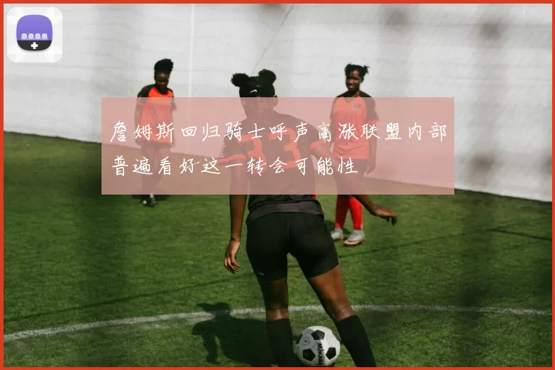 詹姆斯回归骑士呼声高涨联盟内部普遍看好这一转会可能性