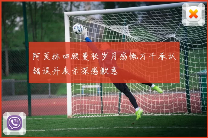 阿莫林回顾曼联岁月感慨万千承认错误并表示深感歉意