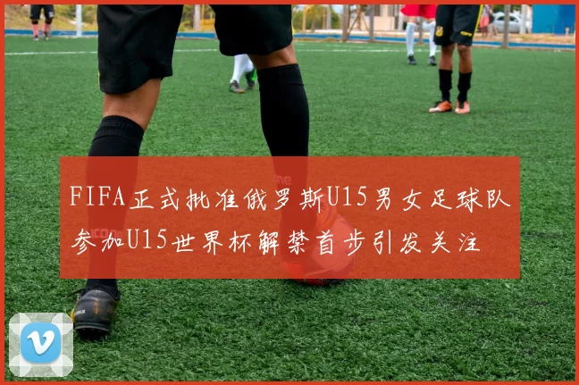 FIFA正式批准俄罗斯U15男女足球队参加U15世界杯解禁首步引发关注