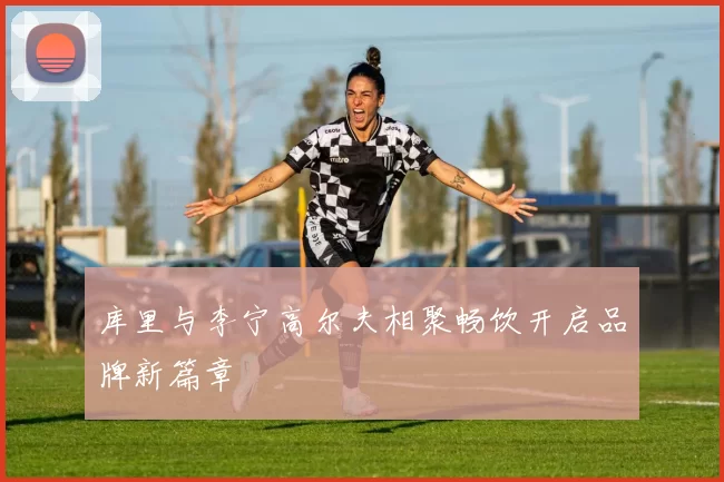 库里与李宁高尔夫相聚畅饮开启品牌新篇章